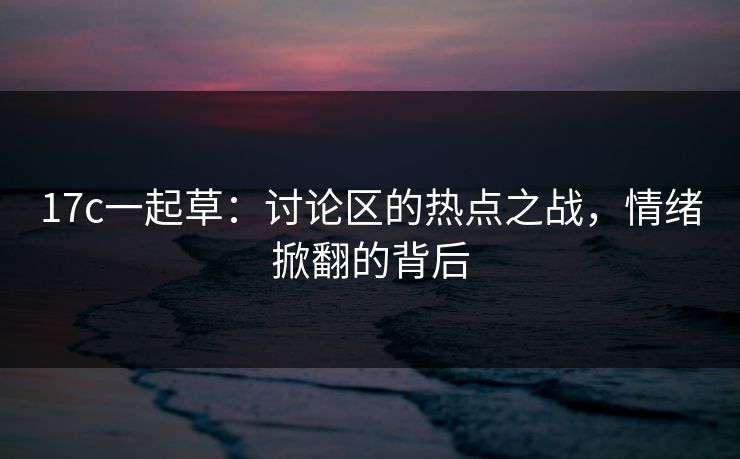 17c一起草：讨论区的热点之战，情绪掀翻的背后