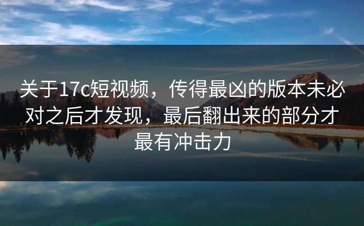 关于17c短视频，传得最凶的版本未必对之后才发现，最后翻出来的部分才最有冲击力