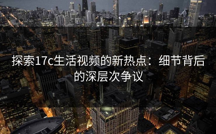探索17c生活视频的新热点:细节背后的深层次争议 探索17c生活视频的新热点:细节背后的深层次争议