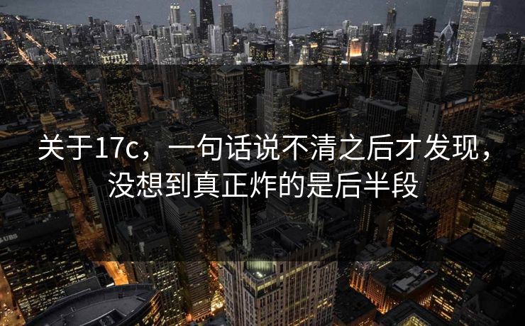 关于17c，一句话说不清之后才发现，没想到真正炸的是后半段
