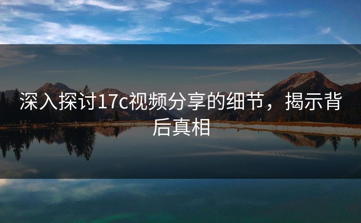 深入探讨17c视频分享的细节,揭示背后真相 深入探讨17c视频分享的细节,揭示背后真相
