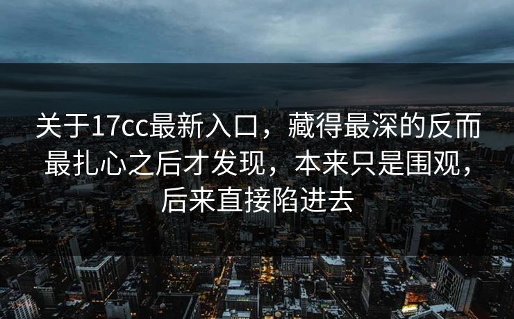 关于17cc最新入口，藏得最深的反而最扎心之后才发现，本来只是围观，后来直接陷进去