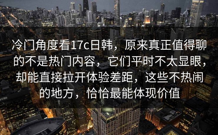 冷门角度看17c日韩，原来真正值得聊的不是热门内容，它们平时不太显眼，却能直接拉开体验差距，这些不热闹的地方，恰恰最能体现价值