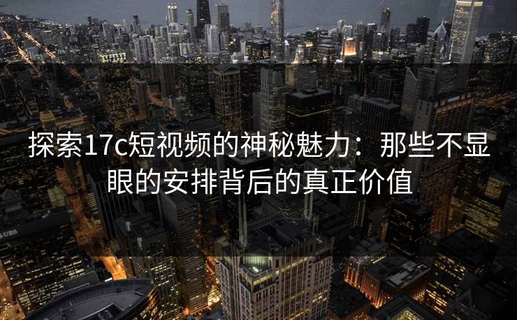 探索17c短视频的神秘魅力：那些不显眼的安排背后的真正价值