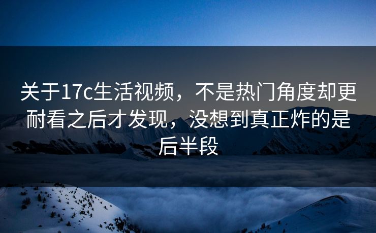 关于17c生活视频，不是热门角度却更耐看之后才发现，没想到真正炸的是后半段
