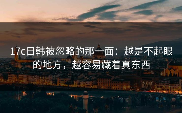 17c日韩被忽略的那一面：越是不起眼的地方，越容易藏着真东西