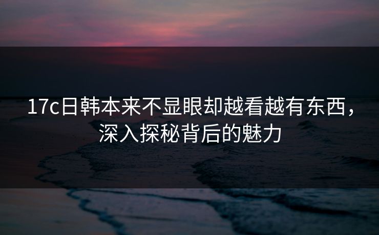 17c日韩本来不显眼却越看越有东西，深入探秘背后的魅力