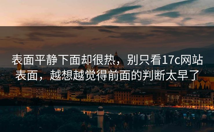 表面平静下面却很热，别只看17c网站表面，越想越觉得前面的判断太早了