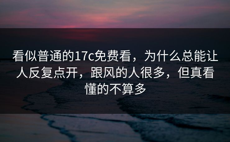 看似普通的17c免费看，为什么总能让人反复点开，跟风的人很多，但真看懂的不算多
