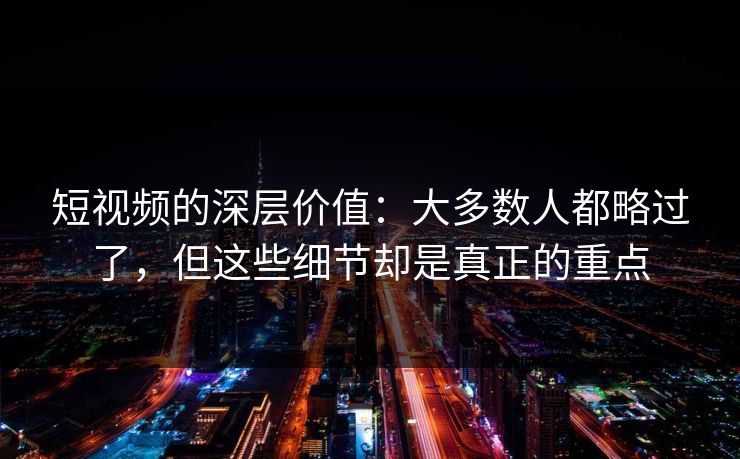 短视频的深层价值：大多数人都略过了，但这些细节却是真正的重点