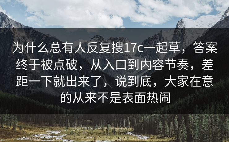 为什么总有人反复搜17c一起草，答案终于被点破，从入口到内容节奏，差距一下就出来了，说到底，大家在意的从来不是表面热闹