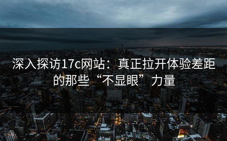 深入探访17c网站：真正拉开体验差距的那些“不显眼”力量