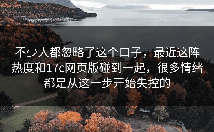 不少人都忽略了这个口子，最近这阵热度和17c网页版碰到一起，很多情绪都是从这一步开始失控的
