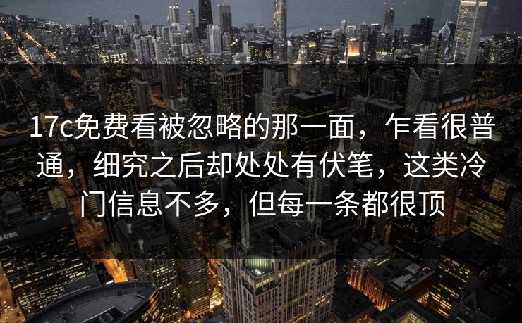 17c免费看被忽略的那一面，乍看很普通，细究之后却处处有伏笔，这类冷门信息不多，但每一条都很顶