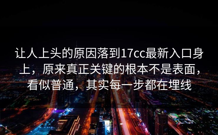 让人上头的原因落到17cc最新入口身上，原来真正关键的根本不是表面，看似普通，其实每一步都在埋线