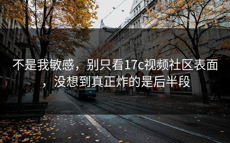 不是我敏感，别只看17c视频社区表面，没想到真正炸的是后半段