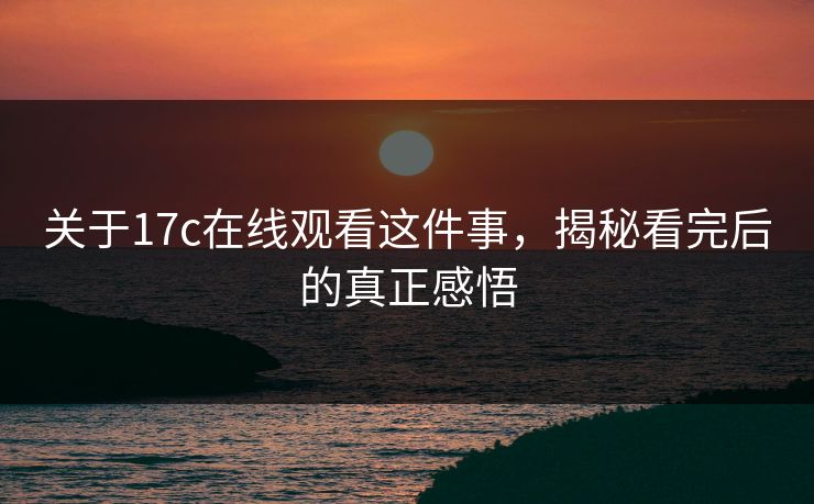 关于17c在线观看这件事，揭秘看完后的真正感悟