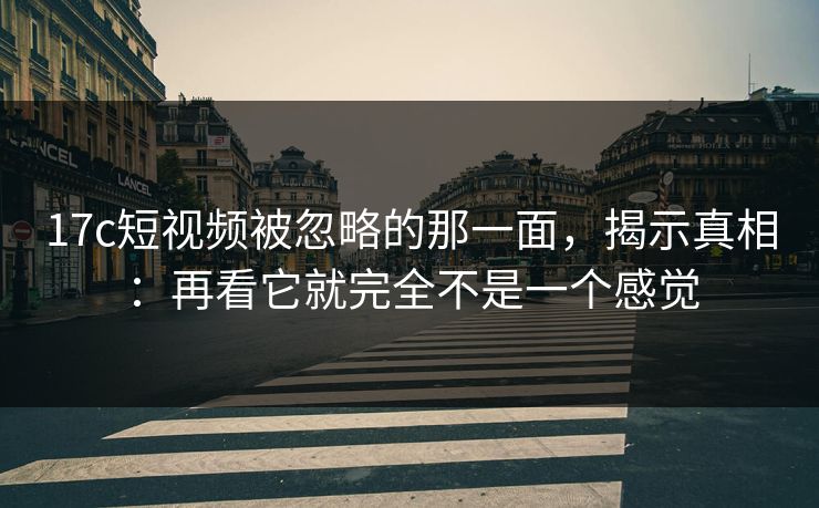 17c短视频被忽略的那一面，揭示真相：再看它就完全不是一个感觉