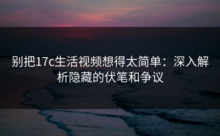 别把17c生活视频想得太简单：深入解析隐藏的伏笔和争议