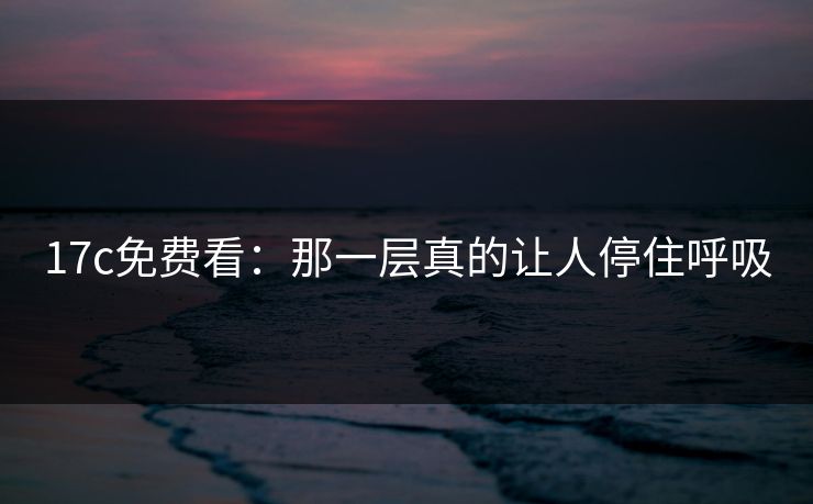 17c免费看：那一层真的让人停住呼吸