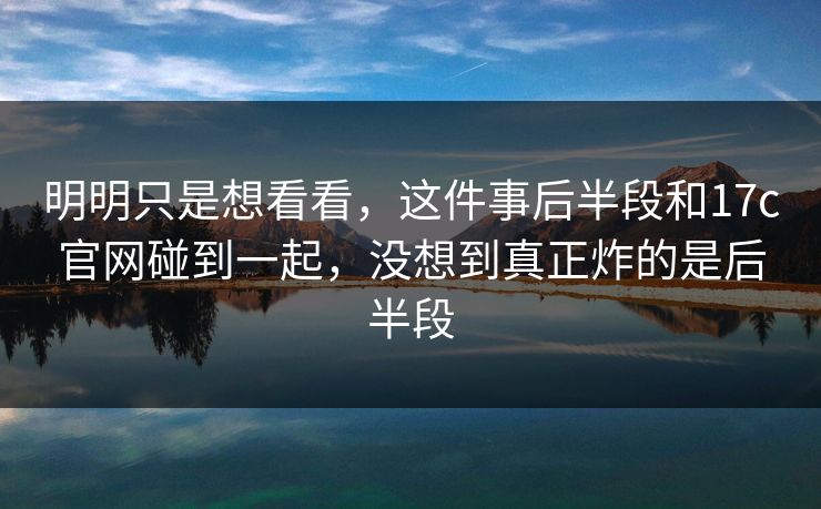 明明只是想看看，这件事后半段和17c官网碰到一起，没想到真正炸的是后半段
