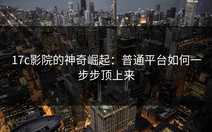 17c影院的神奇崛起：普通平台如何一步步顶上来