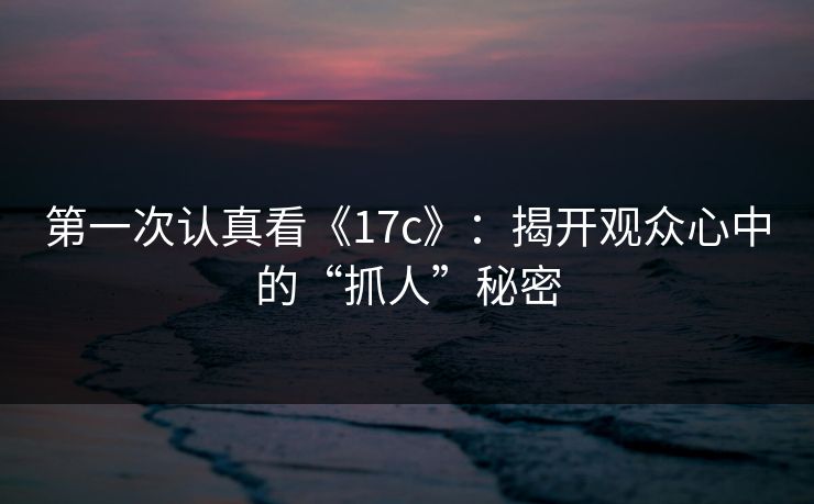 第一次认真看《17c》：揭开观众心中的“抓人”秘密