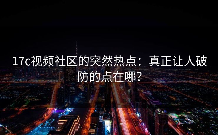 17c视频社区的突然热点：真正让人破防的点在哪？