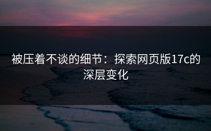 被压着不谈的细节：探索网页版17c的深层变化