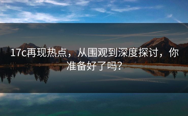17c再现热点，从围观到深度探讨，你准备好了吗？