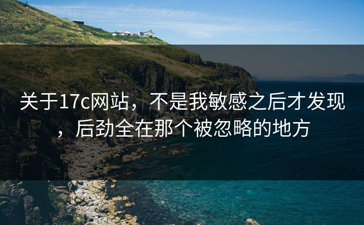 关于17c网站，不是我敏感之后才发现，后劲全在那个被忽略的地方
