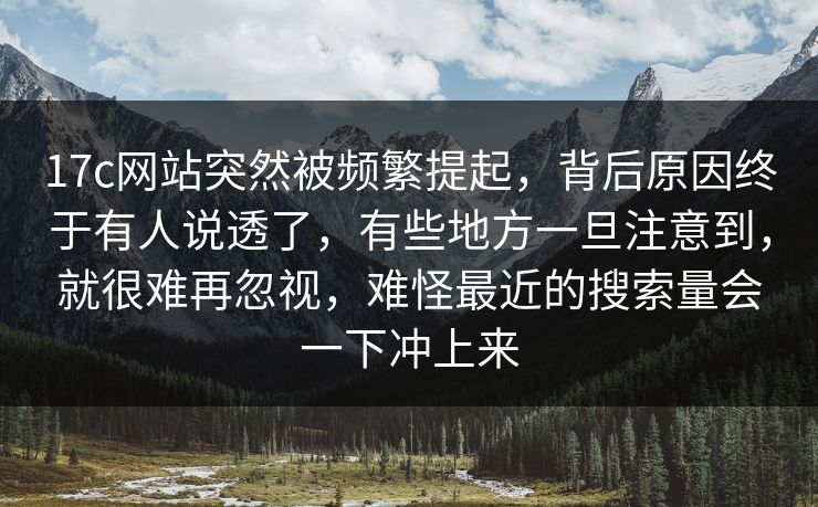 17c网站突然被频繁提起，背后原因终于有人说透了，有些地方一旦注意到，就很难再忽视，难怪最近的搜索量会一下冲上来