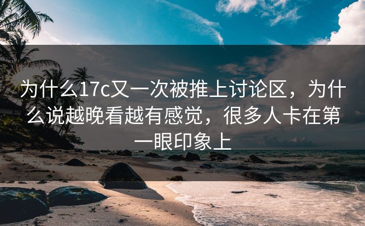 为什么17c又一次被推上讨论区，为什么说越晚看越有感觉，很多人卡在第一眼印象上