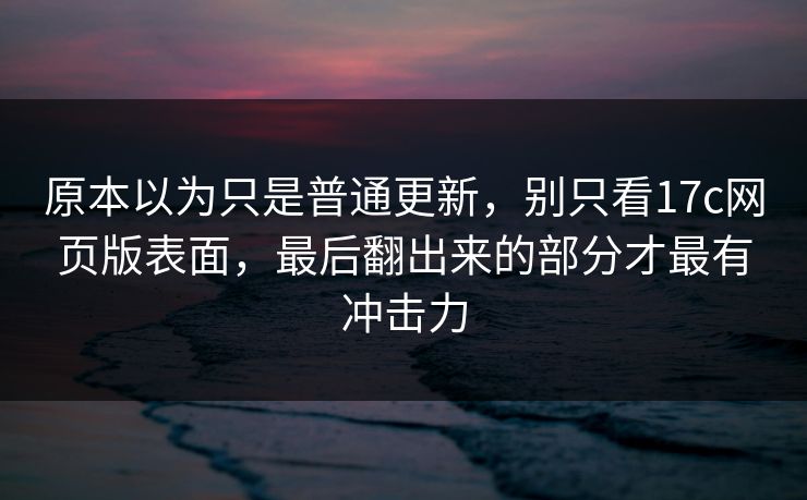 原本以为只是普通更新，别只看17c网页版表面，最后翻出来的部分才最有冲击力