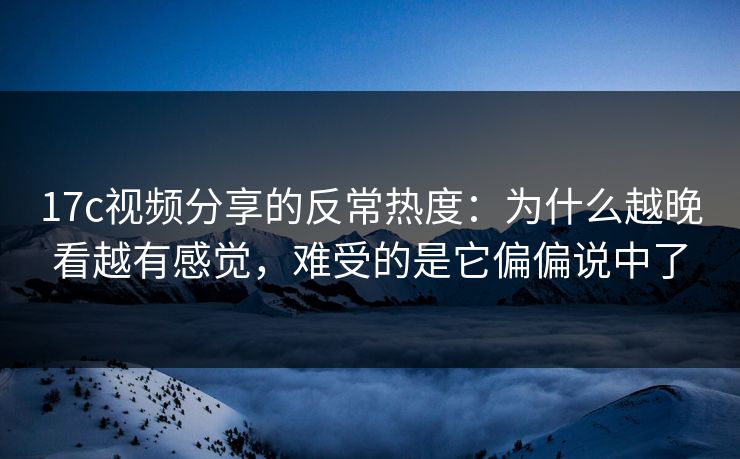 17c视频分享的反常热度：为什么越晚看越有感觉，难受的是它偏偏说中了