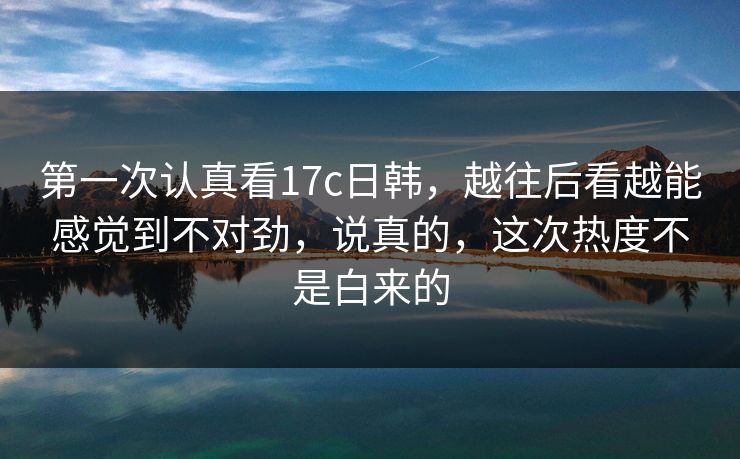 第一次认真看17c日韩，越往后看越能感觉到不对劲，说真的，这次热度不是白来的