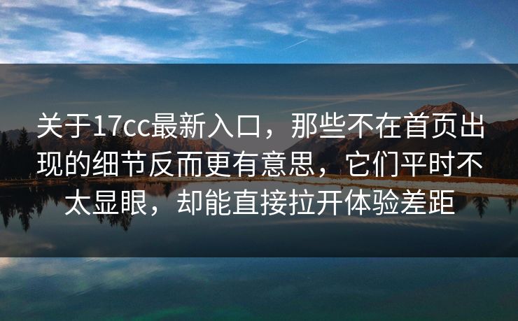 关于17cc最新入口，那些不在首页出现的细节反而更有意思，它们平时不太显眼，却能直接拉开体验差距