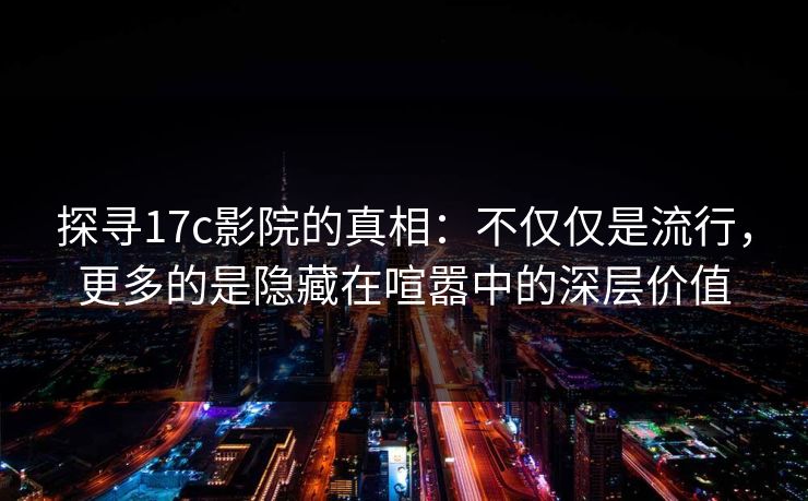 探寻17c影院的真相：不仅仅是流行，更多的是隐藏在喧嚣中的深层价值