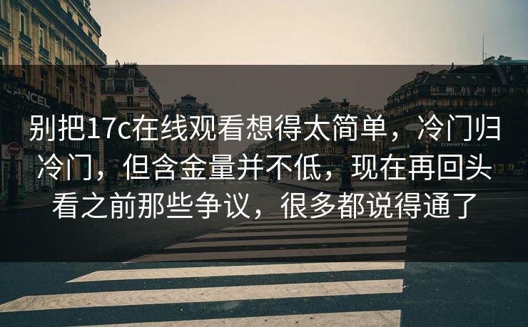别把17c在线观看想得太简单，冷门归冷门，但含金量并不低，现在再回头看之前那些争议，很多都说得通了