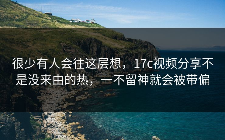 很少有人会往这层想，17c视频分享不是没来由的热，一不留神就会被带偏