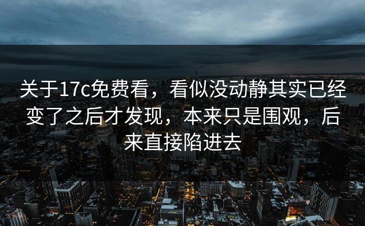 关于17c免费看，看似没动静其实已经变了之后才发现，本来只是围观，后来直接陷进去