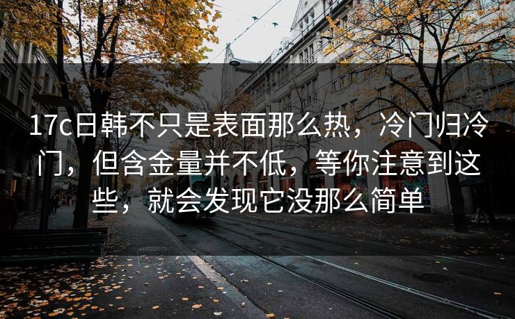 17c日韩不只是表面那么热，冷门归冷门，但含金量并不低，等你注意到这些，就会发现它没那么简单