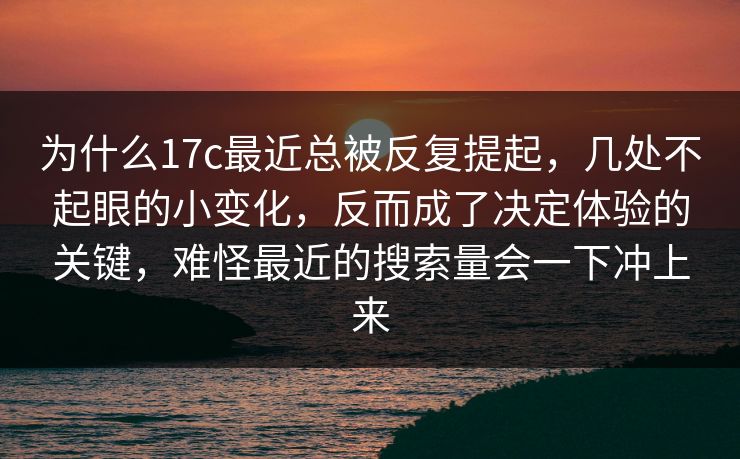 为什么17c最近总被反复提起，几处不起眼的小变化，反而成了决定体验的关键，难怪最近的搜索量会一下冲上来