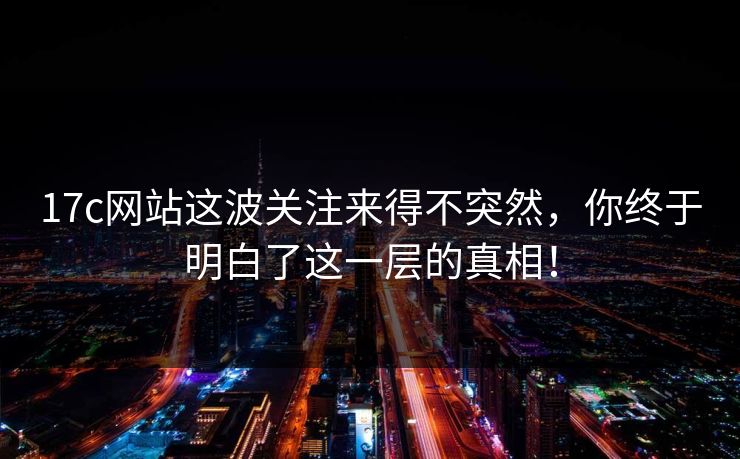 17c网站这波关注来得不突然，你终于明白了这一层的真相！