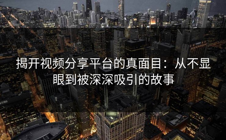 揭开视频分享平台的真面目：从不显眼到被深深吸引的故事