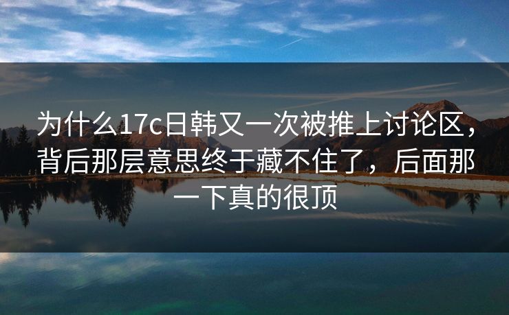 为什么17c日韩又一次被推上讨论区，背后那层意思终于藏不住了，后面那一下真的很顶