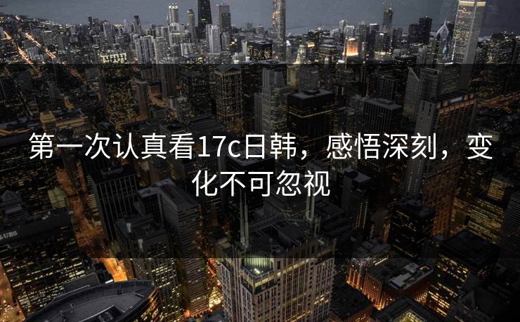 第一次认真看17c日韩，感悟深刻，变化不可忽视