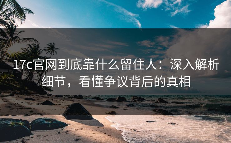 17c官网到底靠什么留住人：深入解析细节，看懂争议背后的真相
