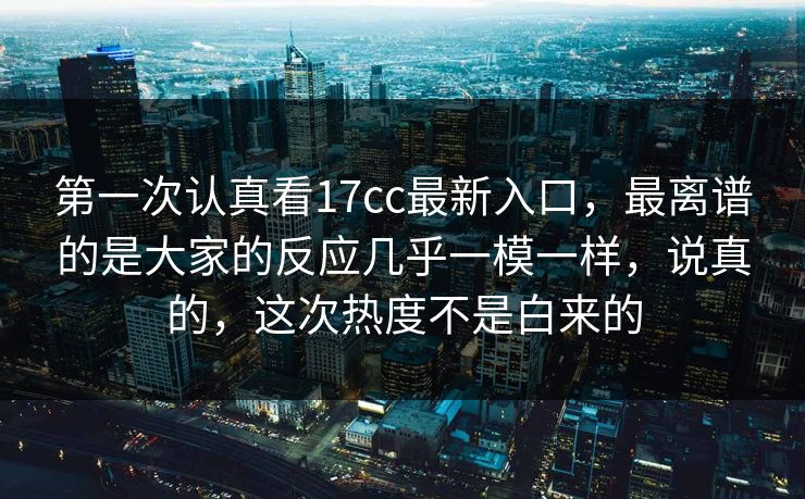 第一次认真看17cc最新入口，最离谱的是大家的反应几乎一模一样，说真的，这次热度不是白来的