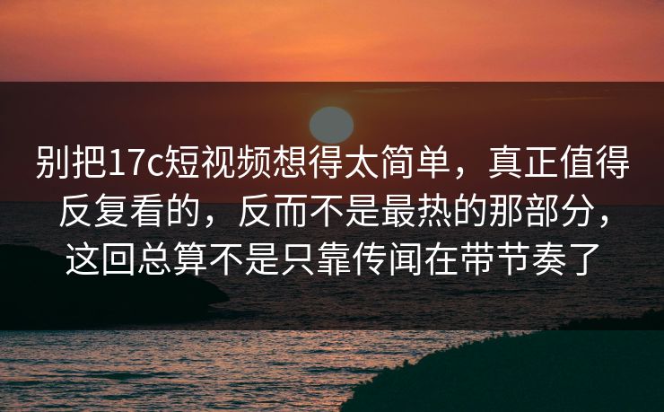 别把17c短视频想得太简单，真正值得反复看的，反而不是最热的那部分，这回总算不是只靠传闻在带节奏了